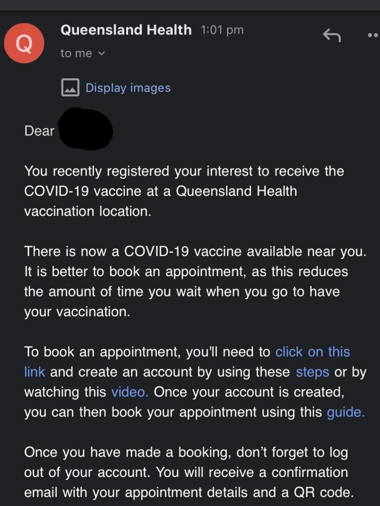 Queensland Health will send an email to those who register their vaccine interest, inviting them to click on a link and create a Queensland health user account in order to make a booking at a clinic near them.