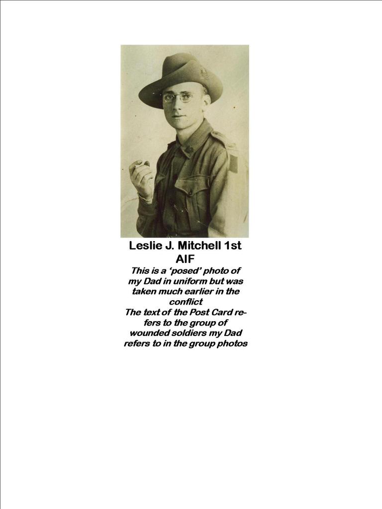 Leslie J. Mitchell 1st AIF taken earlier in WW1 before he was wounded but was not ‘actioned’ by him until after he was shot and transferred to hospital in England. The handwritten text by our Dad was written on the Post Card to his Mother, dated July 1918 and was received by my Grandmother in Melbourne on or about Armistice Day 1918. Our Dad’s discharge certificate from hospital presents as in early 1919, his repatriation to Australia.