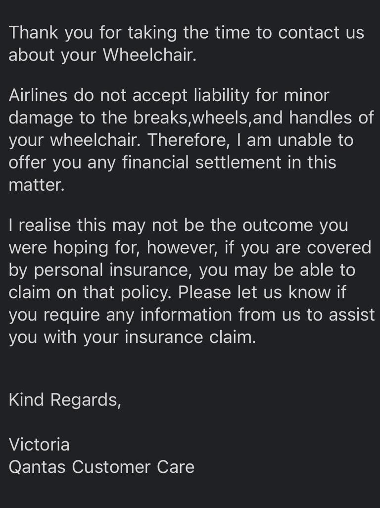 When Ms Simmons first contacted Qantas, they informed her that they “do not accept liability for minor damage to the breaks (sics), wheels and handles of your wheelchair”. Picture: Supplied