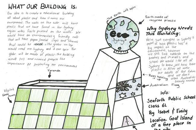 Isobel and Emily, from Seaforth Public School. “Our idea is to create an educational building all about plastic and how it ruins our environment. The walls in the side will have plastic that we have found in the Sydney region with facts printed on walls. We would have an environmentally friendly café that will have paper/metal cups and straws that could be reused. The globe on top would read Eco Sydney and spin. The globe will be made of plastic. The building would tell and remind people the importance of protecting our environment.”