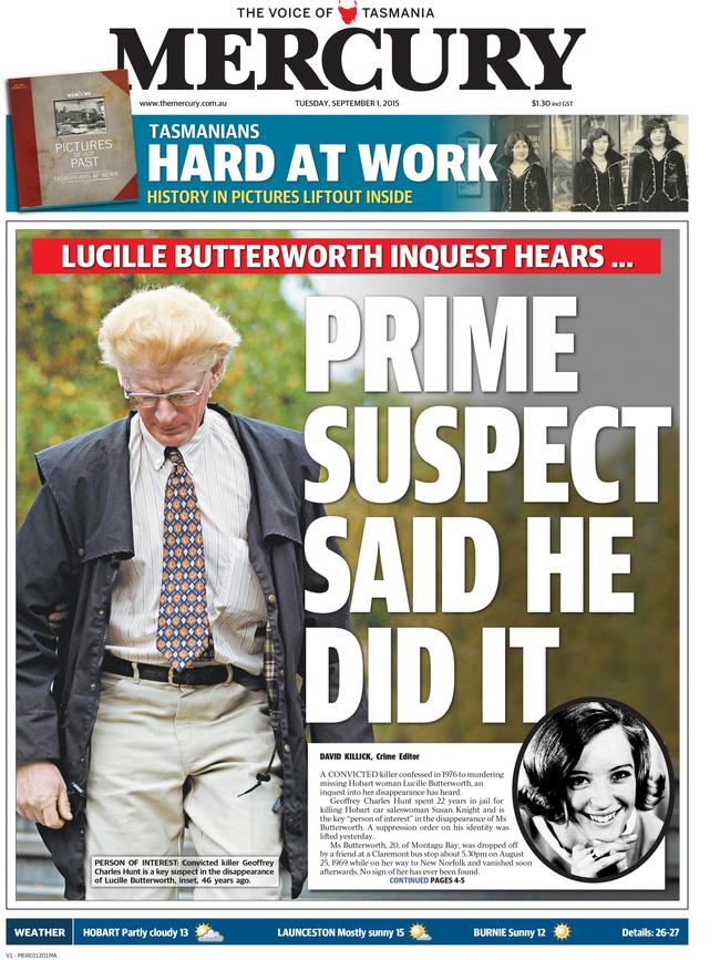 The Mercury Newspaper's front pages from the biggest stories of the decade between 2010-2019. 2015 September 1: An inquest into the 1969 suspected murder of Hobart woman Lucille Butterworth heard the main person of interested, Geoffrey Charles Hunt, made a "full and frank" confession during questioning about the death of another woman, Susan Knight. Hunt has never been charged in relation to Ms Butterworthâ€™s disappearance.